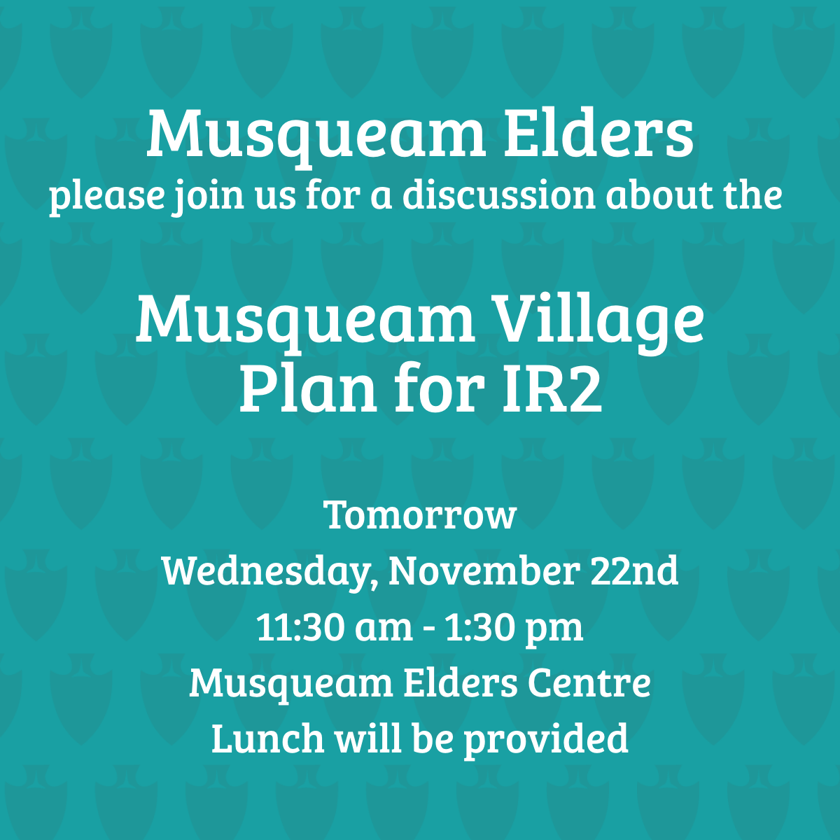 Musqueam Elders, please join us tomorrow, Wednesday, November 22nd, at the Elders Centre from 11:30 am - 1:30 pm for a discussion about the Musqueam Village Plan for IR2. Lunch provided with vegetarian options. 