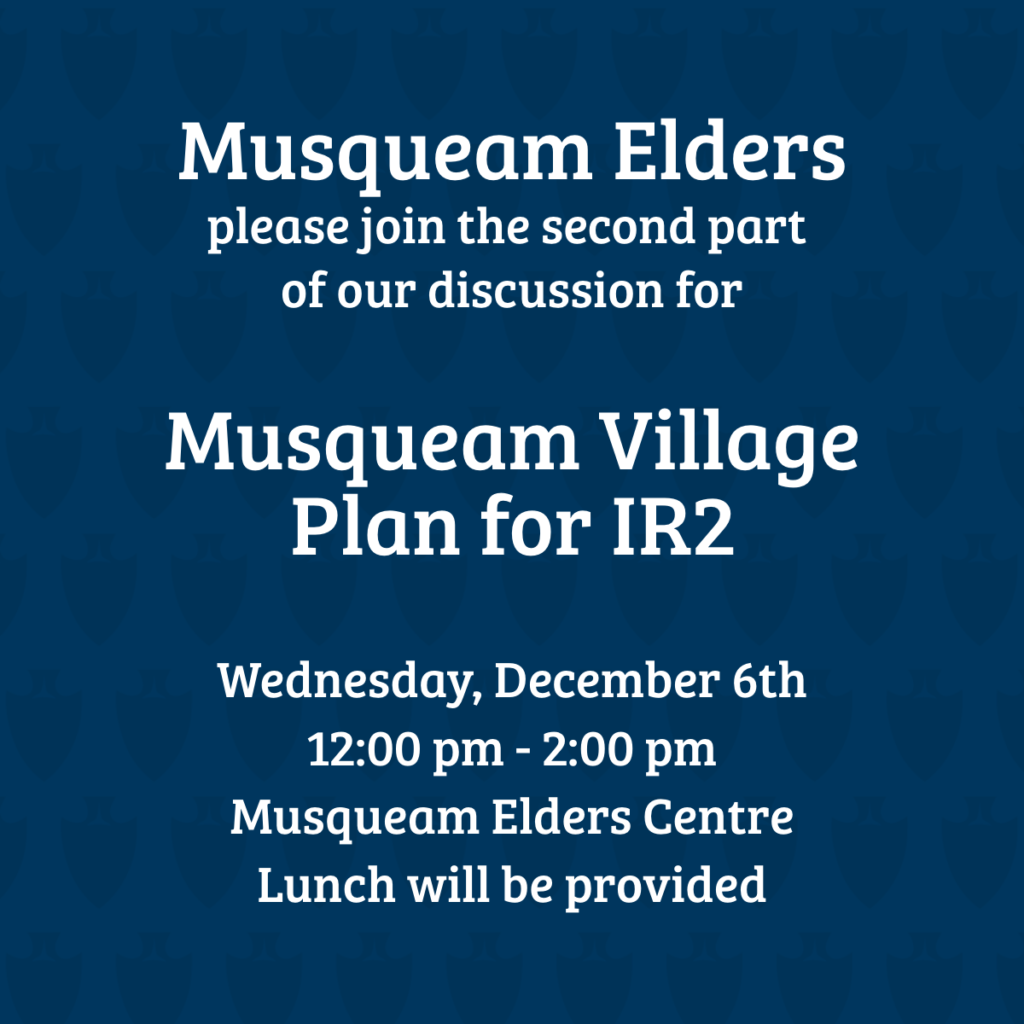 Musqueam Elders, please join us tomorrow, Wednesday, November 22nd, at the Elders Centre from 11:30 am - 1:30 pm for the second part of discussion about the Musqueam Village Plan for IR2. Lunch provided with vegetarian options.